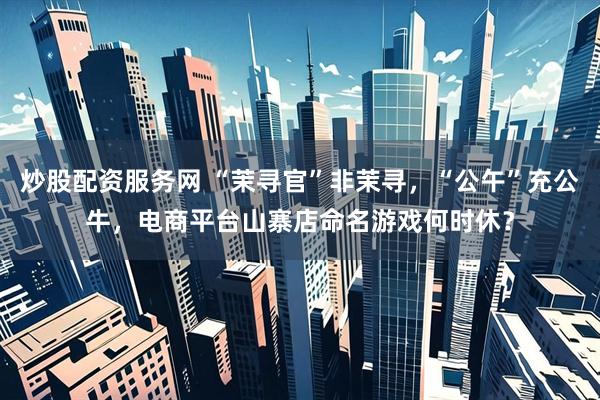 炒股配资服务网 “茉寻官”非茉寻，“公午”充公牛，电商平台山寨店命名游戏何时休？