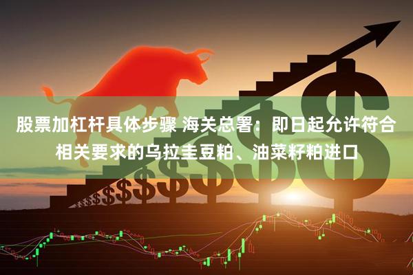 股票加杠杆具体步骤 海关总署：即日起允许符合相关要求的乌拉圭豆粕、油菜籽粕进口