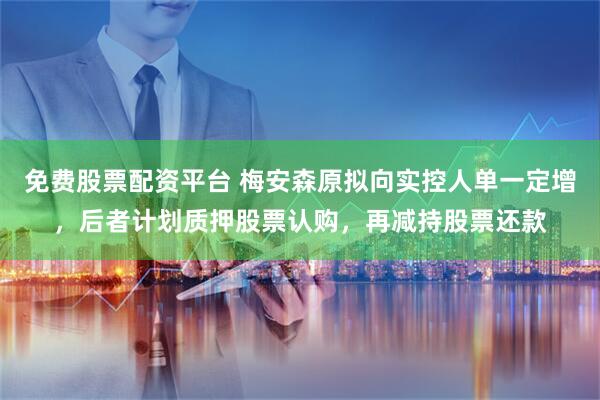 免费股票配资平台 梅安森原拟向实控人单一定增，后者计划质押股票认购，再减持股票还款
