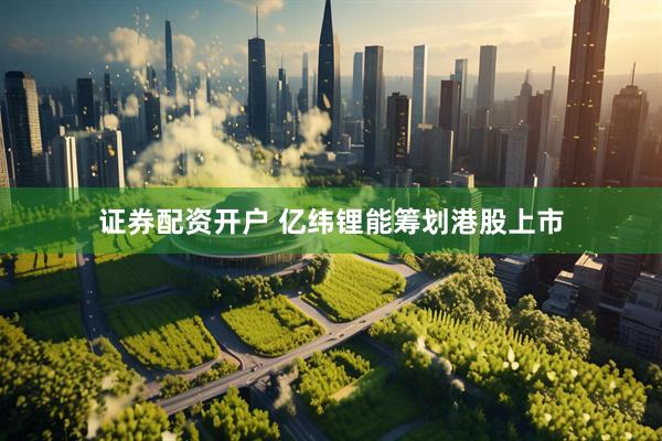 证券配资开户 亿纬锂能筹划港股上市