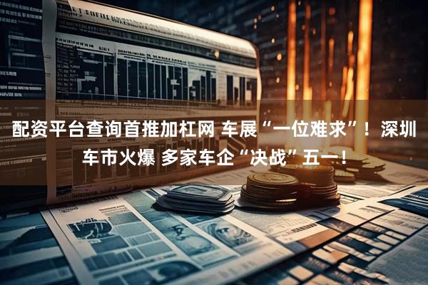配资平台查询首推加杠网 车展“一位难求”！深圳车市火爆 多家车企“决战”五一！