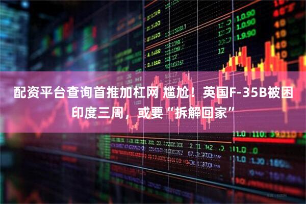 配资平台查询首推加杠网 尴尬！英国F-35B被困印度三周，或要“拆解回家”