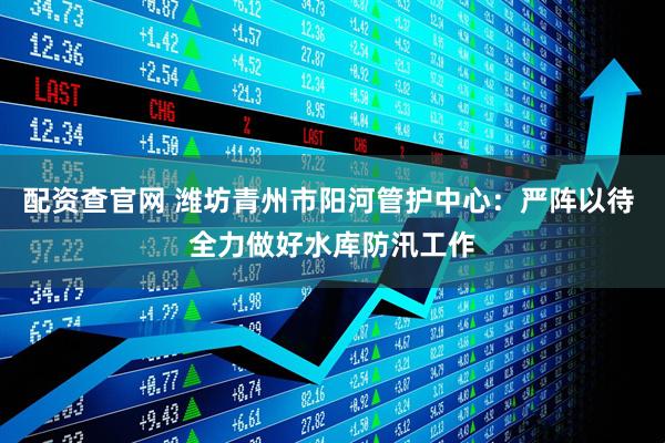 配资查官网 潍坊青州市阳河管护中心：严阵以待 全力做好水库防汛工作