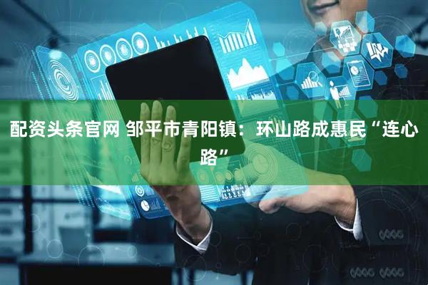 配资头条官网 邹平市青阳镇：环山路成惠民“连心路”