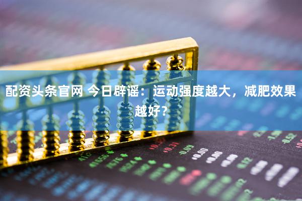 配资头条官网 今日辟谣：运动强度越大，减肥效果越好？