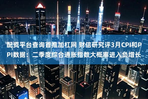 配资平台查询首推加杠网 财信研究评3月CPI和PPI数据：二季度综合通胀指数大概率进入负增长