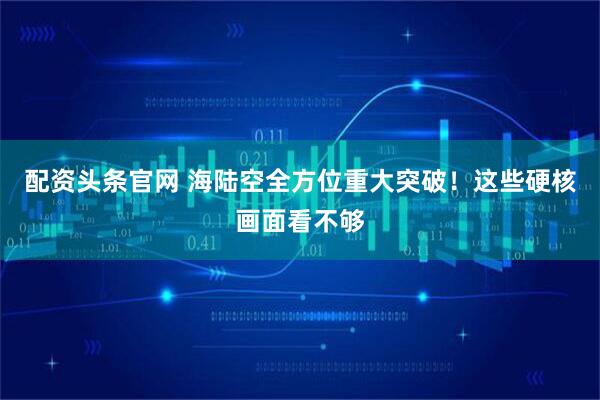配资头条官网 海陆空全方位重大突破！这些硬核画面看不够