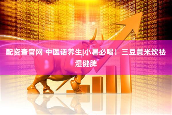 配资查官网 中医话养生|小暑必喝！三豆薏米饮祛湿健脾
