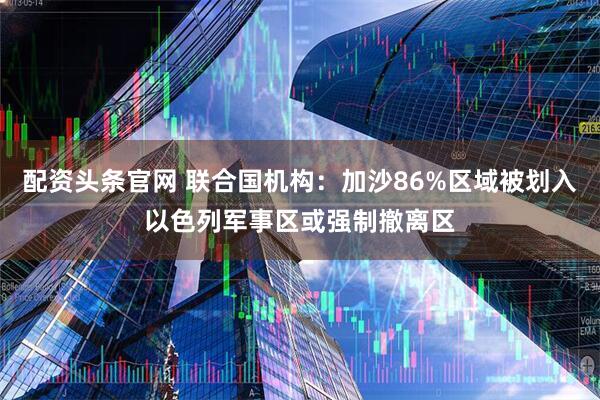 配资头条官网 联合国机构：加沙86%区域被划入以色列军事区或强制撤离区