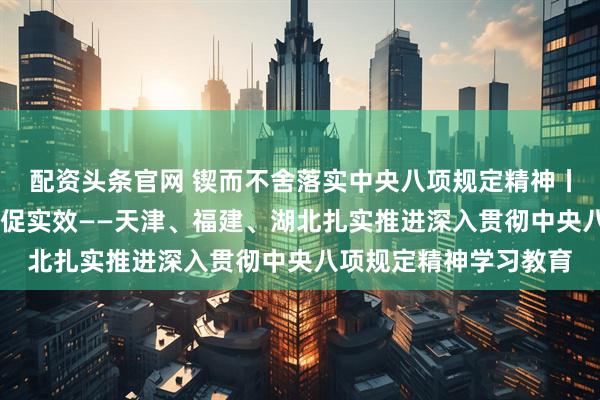 配资头条官网 锲而不舍落实中央八项规定精神丨深入学转作风 解民忧促实效——天津、福建、湖北扎实推进深入贯彻中央八项规定精神学习教育