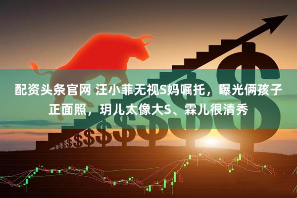 配资头条官网 汪小菲无视S妈嘱托，曝光俩孩子正面照，玥儿太像大S、霖儿很清秀