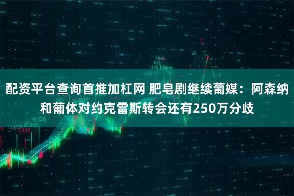 配资平台查询首推加杠网 肥皂剧继续葡媒：阿森纳和葡体对约克雷斯转会还有250万分歧
