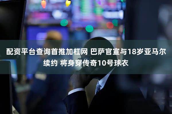 配资平台查询首推加杠网 巴萨官宣与18岁亚马尔续约 将身穿传奇10号球衣