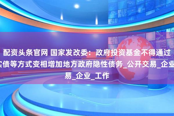 配资头条官网 国家发改委：政府投资基金不得通过明股实债等方式变相增加地方政府隐性债务_公开交易_企业_工作