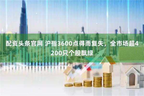 配资头条官网 沪指3600点得而复失，全市场超4200只个股飘绿