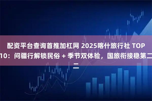 配资平台查询首推加杠网 2025喀什旅行社 TOP10：问疆行解锁民俗 + 季节双体验，国旅衔接稳第二