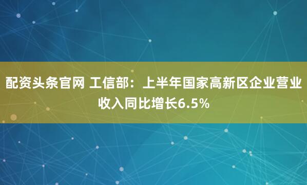 配资头条官网 工信部：上半年国家高新区企业营业收入同比增长6.5%