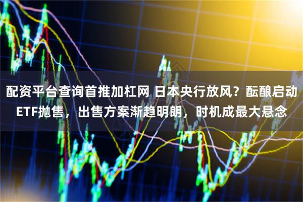 配资平台查询首推加杠网 日本央行放风？酝酿启动ETF抛售，出售方案渐趋明朗，时机成最大悬念