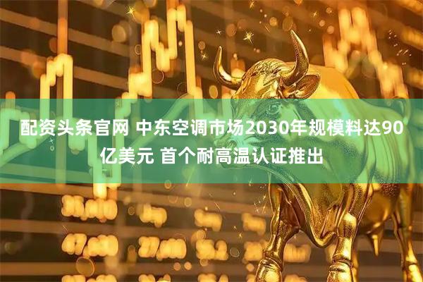 配资头条官网 中东空调市场2030年规模料达90亿美元 首个耐高温认证推出