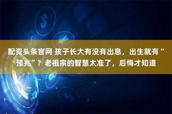 配资头条官网 孩子长大有没有出息，出生就有“预兆”？老祖宗的智慧太准了，后悔才知道