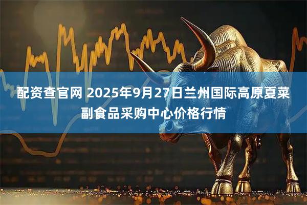 配资查官网 2025年9月27日兰州国际高原夏菜副食品采购中心价格行情