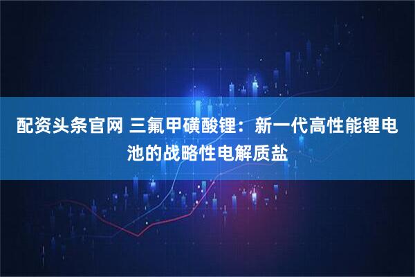 配资头条官网 三氟甲磺酸锂:新一代高性能锂电池的战略性电解质盐