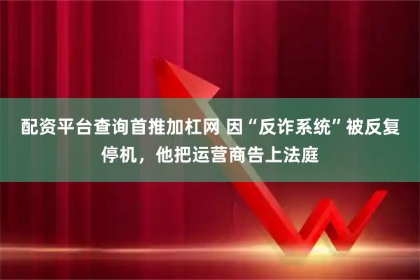 配资平台查询首推加杠网 因“反诈系统”被反复停机,他把运营商告上法庭